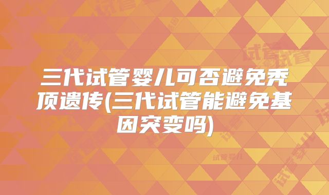三代试管婴儿可否避免秃顶遗传(三代试管能避免基因突变吗)
