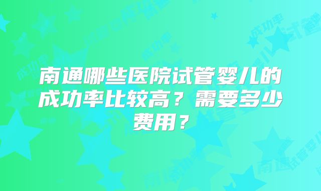 南通哪些医院试管婴儿的成功率比较高?需要多少费用?