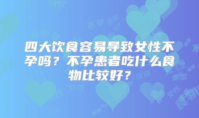 四大饮食容易导致女性不孕吗?不孕患者吃什么食物比较好?