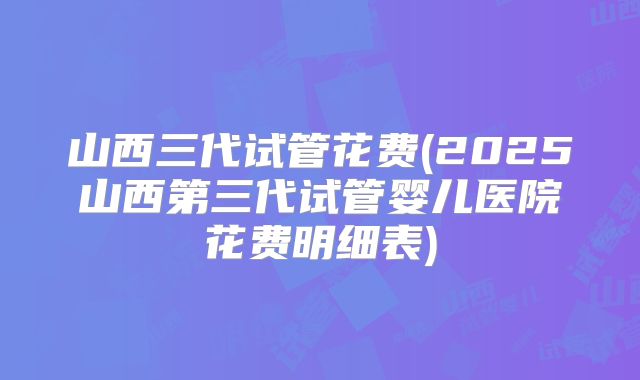 山西三代试管花费(2025山西第三代试管婴儿医院花费明细表)
