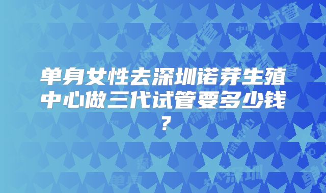 单身女性去深圳诺芽生殖中心做三代试管要多少钱?