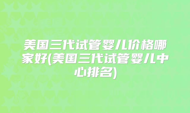 美国三代试管婴儿价格哪家好(美国三代试管婴儿中心排名)