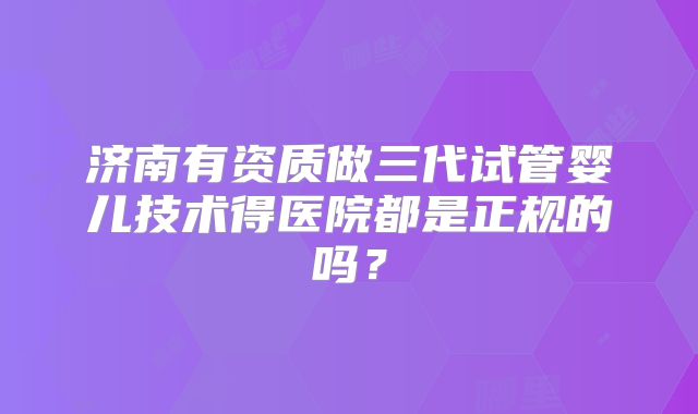 济南有资质做三代试管婴儿技术得医院都是正规的吗?