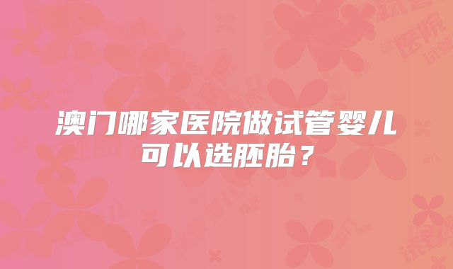澳门哪家医院做试管婴儿可以选胚胎？
