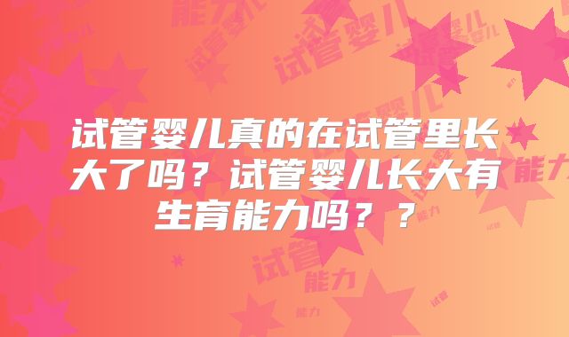 试管婴儿真的在试管里长大了吗?试管婴儿长大有生育能力吗??