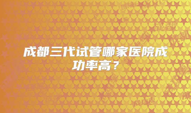 成都三代试管哪家医院成功率高?