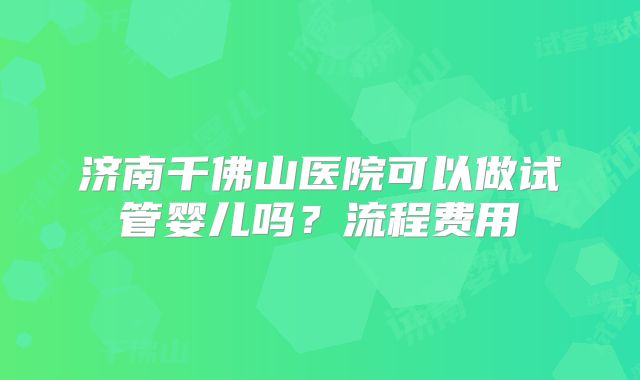 济南千佛山医院可以做试管婴儿吗？流程费用