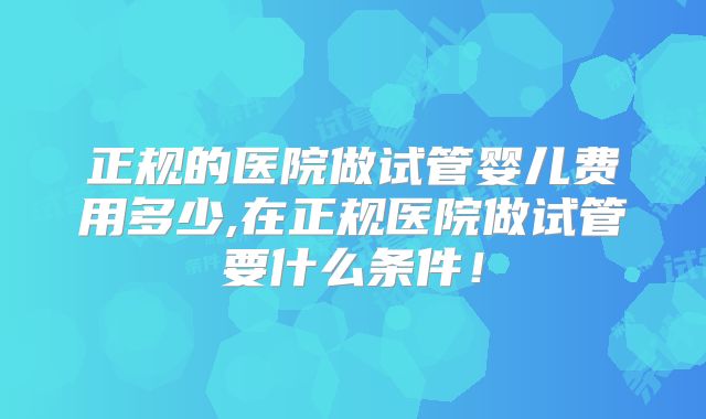 正规的医院做试管婴儿费用多少,在正规医院做试管要什么条件！