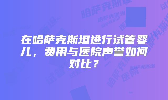 在哈萨克斯坦进行试管婴儿,费用与医院声誉如何对比?