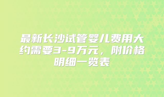 最新长沙试管婴儿费用大约需要3-9万元,附价格明细一览表