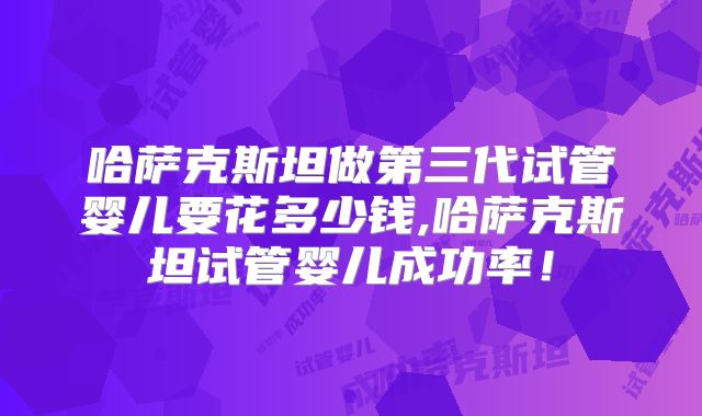 哈萨克斯坦做第三代试管婴儿要花多少钱,哈萨克斯坦试管婴儿成功率!