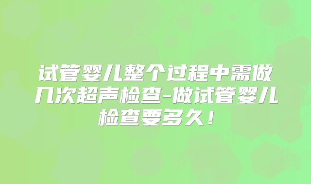 试管婴儿整个过程中需做几次超声检查-做试管婴儿检查要多久!