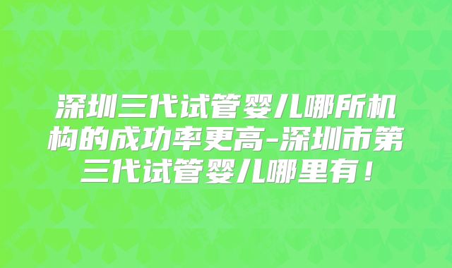 深圳三代试管婴儿哪所机构的成功率更高-深圳市第三代试管婴儿哪里有!