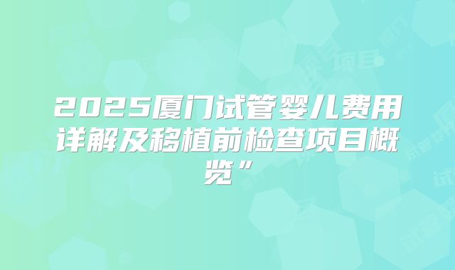 2025厦门试管婴儿费用详解及移植前检查项目概览”