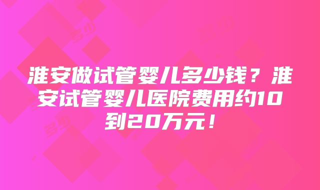 淮安做试管婴儿多少钱?淮安试管婴儿医院费用约10到20万元!