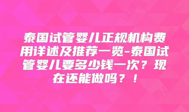 泰国试管婴儿正规机构费用详述及推荐一览-泰国试管婴儿要多少钱一次?现在还能做吗?!