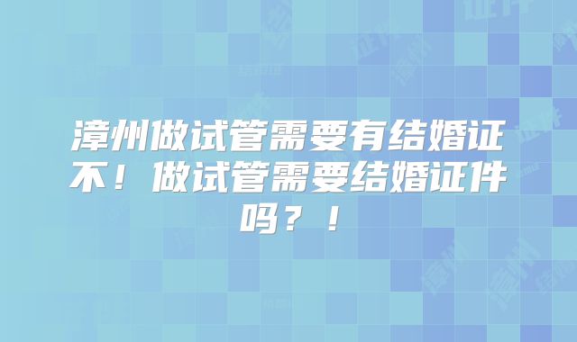 漳州做试管需要有结婚证不！做试管需要结婚证件吗？！