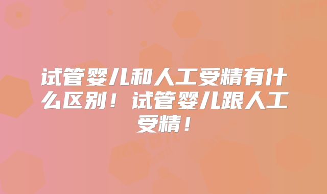 试管婴儿和人工受精有什么区别!试管婴儿跟人工受精!