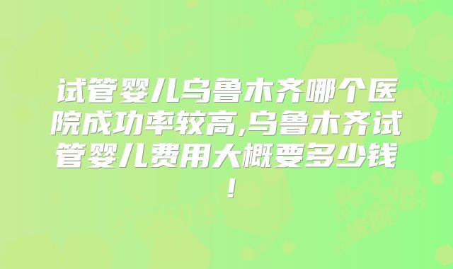 试管婴儿乌鲁木齐哪个医院成功率较高,乌鲁木齐试管婴儿费用大概要多少钱!