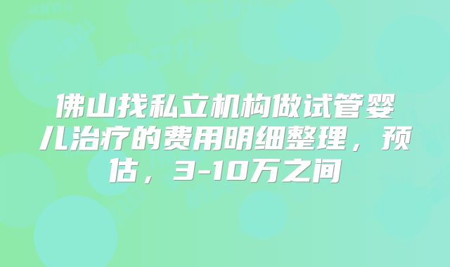 佛山找私立机构做试管婴儿治疗的费用明细整理,预估,3-10万之间