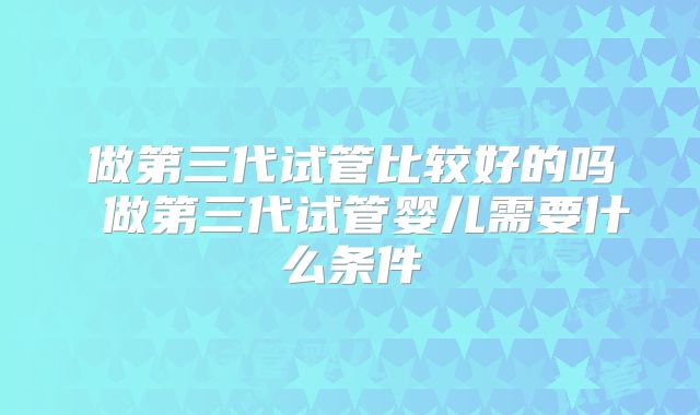 做第三代试管比较好的吗 做第三代试管婴儿需要什么条件