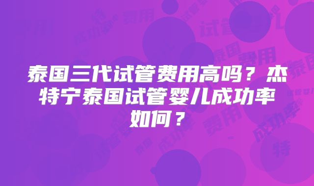 泰国三代试管费用高吗?杰特宁泰国试管婴儿成功率如何?