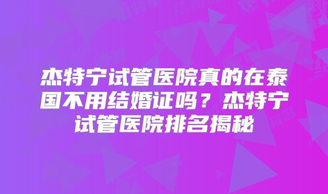 杰特宁试管医院真的在泰国不用结婚证吗?杰特宁试管医院排名揭秘