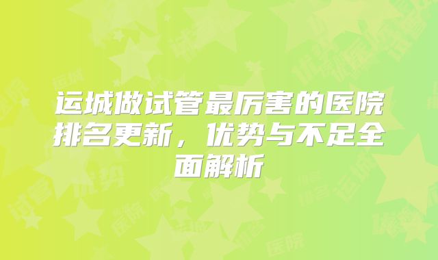 运城做试管最厉害的医院排名更新,优势与不足全面解析