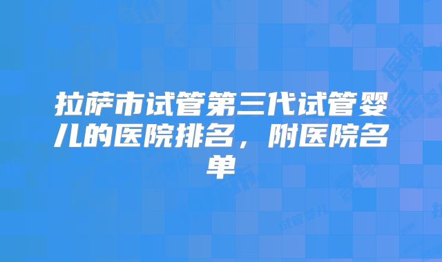 拉萨市试管第三代试管婴儿的医院排名,附医院名单