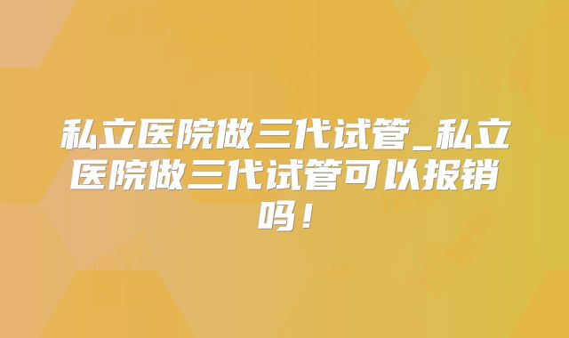 私立医院做三代试管_私立医院做三代试管可以报销吗!