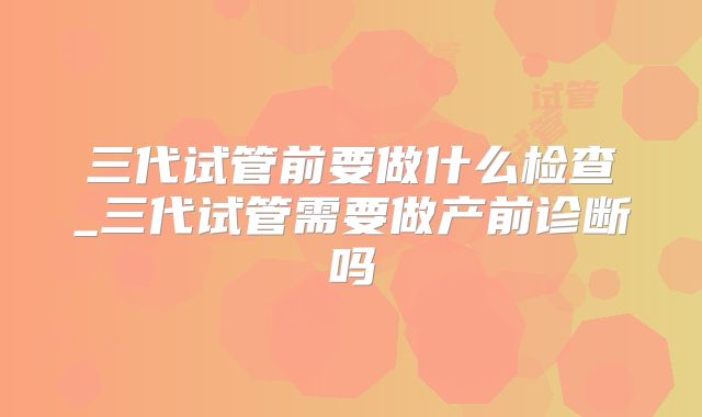三代试管前要做什么检查_三代试管需要做产前诊断吗