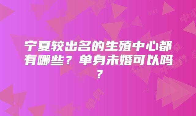宁夏较出名的生殖中心都有哪些？单身未婚可以吗？