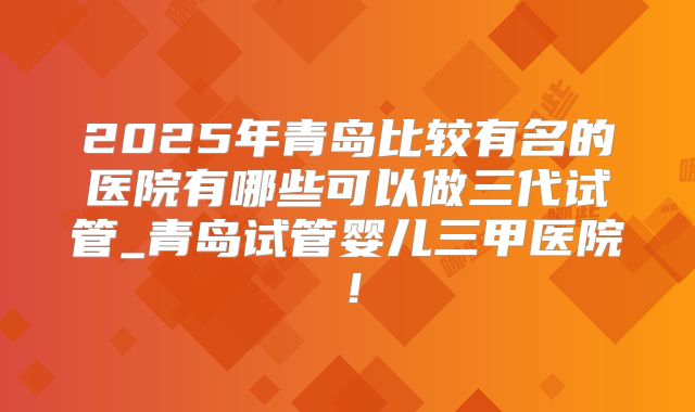 2025年青岛比较有名的医院有哪些可以做三代试管_青岛试管婴儿三甲医院!