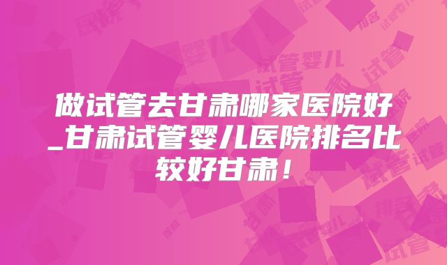 做试管去甘肃哪家医院好_甘肃试管婴儿医院排名比较好甘肃！