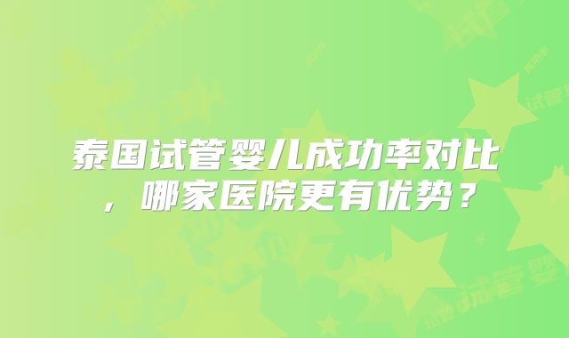 泰国试管婴儿成功率对比,哪家医院更有优势?