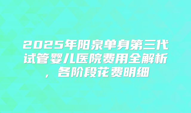 2025年阳泉单身第三代试管婴儿医院费用全解析，各阶段花费明细