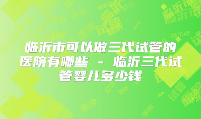 临沂市可以做三代试管的医院有哪些 - 临沂三代试管婴儿多少钱