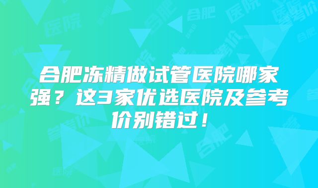 合肥冻精做试管医院哪家强?这3家优选医院及参考价别错过!