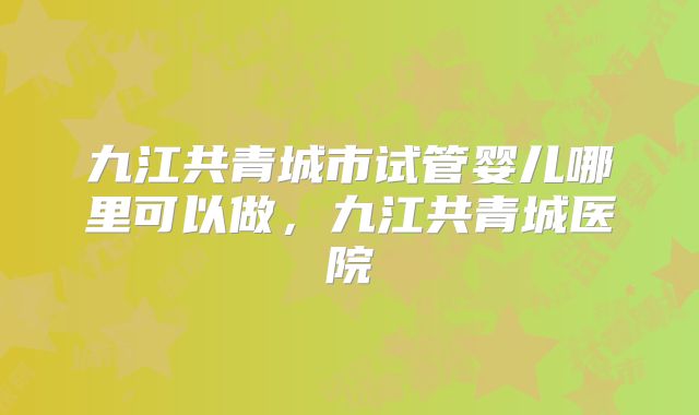 九江共青城市试管婴儿哪里可以做,九江共青城医院
