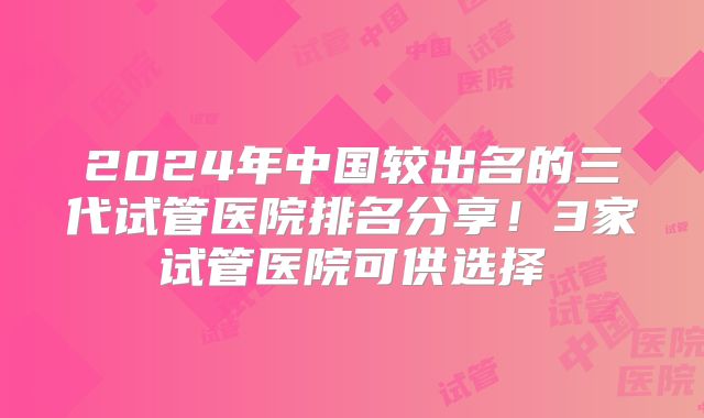 2024年中国较出名的三代试管医院排名分享！3家试管医院可供选择