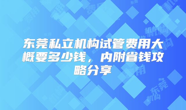 东莞私立机构试管费用大概要多少钱,内附省钱攻略分享
