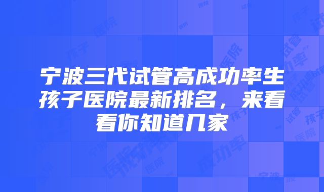 宁波三代试管高成功率生孩子医院最新排名,来看看你知道几家