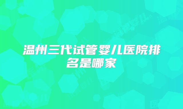 温州三代试管婴儿医院排名是哪家