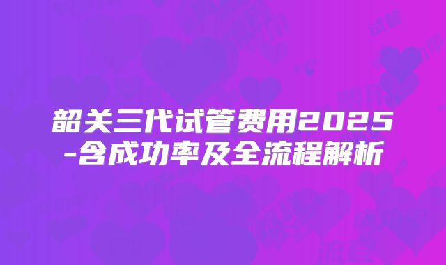 韶关三代试管费用2025-含成功率及全流程解析