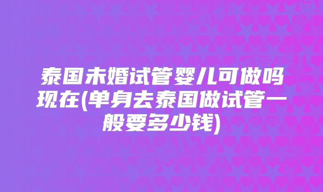 泰国未婚试管婴儿可做吗现在(单身去泰国做试管一般要多少钱)