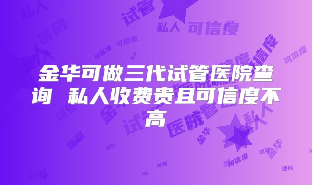 金华可做三代试管医院查询 私人收费贵且可信度不高