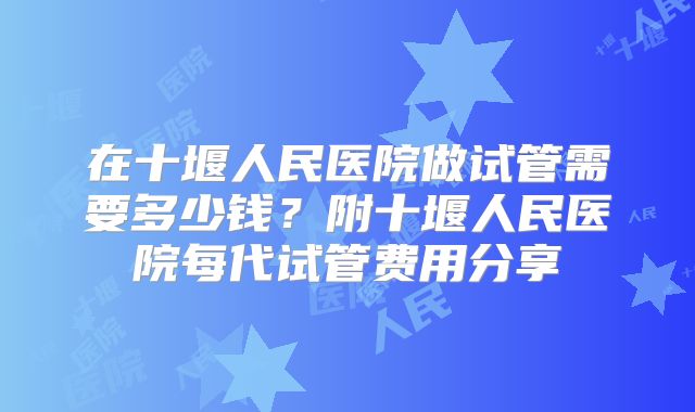 在十堰人民医院做试管需要多少钱?附十堰人民医院每代试管费用分享