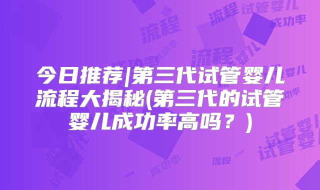 今日推荐|第三代试管婴儿流程大揭秘(第三代的试管婴儿成功率高吗?)