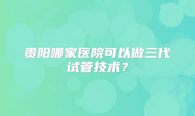 贵阳哪家医院可以做三代试管技术?