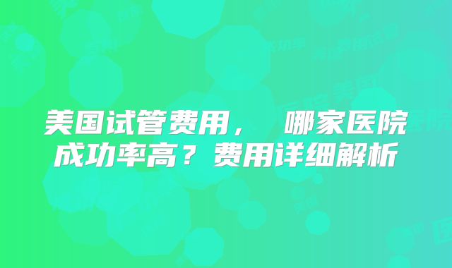 美国试管费用, 哪家医院成功率高?费用详细解析